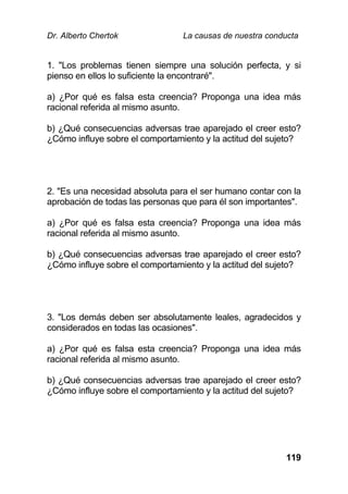 Dr. Alberto Chertok La causas de nuestra conducta
119
1. "Los problemas tienen siempre una solución perfecta, y si
pienso en ellos lo suficiente la encontraré".
a) ¿Por qué es falsa esta creencia? Proponga una idea más
racional referida al mismo asunto.
b) ¿Qué consecuencias adversas trae aparejado el creer esto?
¿Cómo influye sobre el comportamiento y la actitud del sujeto?
2. "Es una necesidad absoluta para el ser humano contar con la
aprobación de todas las personas que para él son importantes".
a) ¿Por qué es falsa esta creencia? Proponga una idea más
racional referida al mismo asunto.
b) ¿Qué consecuencias adversas trae aparejado el creer esto?
¿Cómo influye sobre el comportamiento y la actitud del sujeto?
3. "Los demás deben ser absolutamente leales, agradecidos y
considerados en todas las ocasiones".
a) ¿Por qué es falsa esta creencia? Proponga una idea más
racional referida al mismo asunto.
b) ¿Qué consecuencias adversas trae aparejado el creer esto?
¿Cómo influye sobre el comportamiento y la actitud del sujeto?
 