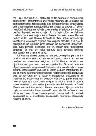 Dr. Alberto Chertok La causas de nuestra conducta
12
res. En el capítulo 9 -"El problema de las causas en psicoterapia
conductista"- presentamos una visión integrada de la terapia del
comportamiento, relacionando sus procedimientos terapéuticos
con la concepción etiopatogénica en la cual se apoyan. A conti-
nuación incluimos un trabajo que sintetiza el enfoque conductual
de las depresiones como ejemplo de aplicación de distintos
modelos de aprendizaje a un problema clínico concreto. Hemos
pedido al Dr. José Silva el texto de la clase sobre "aprendizaje
imitativo" que siempre expone con singular claridad, a la cual le
agregamos un ejercicio para aplicar los conceptos desarrolla-
dos. Nos pareció oportuno, en fin, incluir una "bibliografía
sugerida" al final de cada capítulo para aquellos lectores
interesados en ampliar el tema.
Aunque las clases grabadas han sido corregidas para su in-
clusión en este manual, hemos procurado alterar lo menos
posible su estructura original, transcribiendo incluso los
ejercicios que proponemos a los estudiantes. De modo que en
algunos casos la elegancia del texto ha sido sacrificada en aras
de una comunicación viva con el lector, a quien imaginamos lá-
piz en mano subrayando conceptos, respondiendo las preguntas
que se formulan en el texto y elaborando activamente el
material. No esperamos un acuerdo total de su parte; este ma-
nual, al igual que los cursos en que se origina, está dirigido a
todos aquellos profesionales y estudiantes del área de la Salud
Mental que se interesen en obtener una visión objetiva de la te-
rapia del comportamiento, más allá de su identificación o no con
dicha corriente. Si su lectura permite comprender la unidad
conceptual de la orientación conductista, habremos alcanzado
nuestro objetivo.
Dr. Alberto Chertok
 