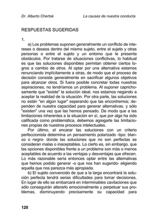 Dr. Alberto Chertok La causas de nuestra conducta
120
RESPUESTAS SUGERIDAS
1.
a) Los problemas suponen generalmente un conflicto de inte-
reses o deseos dentro del mismo sujeto, entre el sujeto y otras
personas o entre el sujeto y un entorno que le presenta
obstáculos. Por tratarse de situaciones conflictivas, lo habitual
es que las soluciones disponibles permitan obtener ciertos lo-
gros a cambio de otros. Al optar por una alternativa estamos
renunciando implícitamente a otras, de modo que el proceso de
decisión consiste generalmente en sacrificar algunos objetivos
para alcanzar otros. Si fuera posible concretar todas nuestras
aspiraciones, no tendríamos un problema. Al suponer capricho-
samente que "existe" la solución ideal, nos estamos negando a
aceptar la realidad de la situación. Por otra parte, las soluciones
no están "en algún lugar" esperando que las encontremos; de-
penden de nuestra capacidad para generar alternativas, y sólo
"existen" una vez que las hemos pensado. De modo que a las
limitaciones inherentes a la situación en sí, que por algo ha sido
calificada como problemática, debemos agregarle las limitacio-
nes propias de nuestros procesos intelectuales.
Por último, el encarar las soluciones con un criterio
perfeccionista determina un pensamiento polarizado -tipo: blan-
co o negro- donde las soluciones que no son perfectas se
consideran malas o inaceptables. Lo cierto es, sin embargo, que
las opciones disponibles frente a un problema son más o menos
aceptables de acuerdo a las ventajas y desventajas que ofrecen.
Lo más razonable sería entonces optar entre las alternativas
que hemos podido generar -o que nos han sugerido- eligiendo
aquella que nos parezca más apropiada.
b) El sujeto convencido de que a la larga encontrará la solu-
ción perfecta tendrá serias dificultades para tomar decisiones.
En lugar de ello se embarcará en interminables cavilaciones que
sólo conseguirán alterarlo emocionalmente y perpetuar sus pro-
blemas, disminuyendo precisamente su capacidad para
 