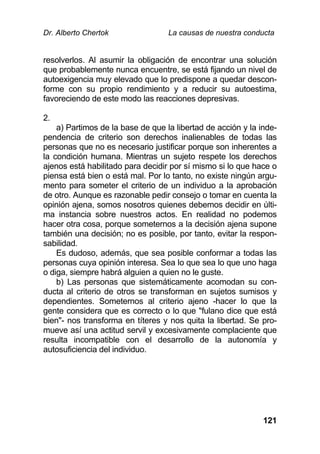Dr. Alberto Chertok La causas de nuestra conducta
121
resolverlos. Al asumir la obligación de encontrar una solución
que probablemente nunca encuentre, se está fijando un nivel de
autoexigencia muy elevado que lo predispone a quedar descon-
forme con su propio rendimiento y a reducir su autoestima,
favoreciendo de este modo las reacciones depresivas.
2.
a) Partimos de la base de que la libertad de acción y la inde-
pendencia de criterio son derechos inalienables de todas las
personas que no es necesario justificar porque son inherentes a
la condición humana. Mientras un sujeto respete los derechos
ajenos está habilitado para decidir por sí mismo si lo que hace o
piensa está bien o está mal. Por lo tanto, no existe ningún argu-
mento para someter el criterio de un individuo a la aprobación
de otro. Aunque es razonable pedir consejo o tomar en cuenta la
opinión ajena, somos nosotros quienes debemos decidir en últi-
ma instancia sobre nuestros actos. En realidad no podemos
hacer otra cosa, porque someternos a la decisión ajena supone
también una decisión; no es posible, por tanto, evitar la respon-
sabilidad.
Es dudoso, además, que sea posible conformar a todas las
personas cuya opinión interesa. Sea lo que sea lo que uno haga
o diga, siempre habrá alguien a quien no le guste.
b) Las personas que sistemáticamente acomodan su con-
ducta al criterio de otros se transforman en sujetos sumisos y
dependientes. Someternos al criterio ajeno -hacer lo que la
gente considera que es correcto o lo que "fulano dice que está
bien"- nos transforma en títeres y nos quita la libertad. Se pro-
mueve así una actitud servil y excesivamente complaciente que
resulta incompatible con el desarrollo de la autonomía y
autosuficiencia del individuo.
 
