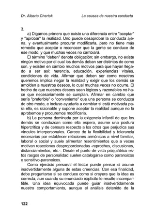 Dr. Alberto Chertok La causas de nuestra conducta
122
3.
a) Digamos primero que existe una diferencia entre "aceptar"
y "aprobar" la realidad. Uno puede desaprobar la conducta aje-
na, y eventualmente procurar modificarla, pero no tiene más
remedio que aceptar o reconocer que la gente se conduce de
ese modo, y que muchas veces no cambiará.
El término "deben" denota obligación; sin embargo, no existe
ningún motivo por el cual los demás deban ser distintos de como
son, y existen en cambio muchos motivos para que hayan llega-
do a ser así: herencia, educación, experiencias vitales,
condiciones de vida. Afirmar que deben ser como nosotros
queremos implica negar la realidad y exigir que los demás se
amolden a nuestros deseos, lo cual muchas veces no ocurre. El
hecho de que nuestros deseos sean lógicos y razonables no ha-
ce que necesariamente se cumplan. Afirmar en cambio que
sería "preferible" o "conveniente" que una persona se conduzca
de otro modo, e incluso ayudarla a cambiar si está motivada pa-
ra ello, es razonable y supone aceptar la realidad aunque no la
aprobemos y procuremos modificarla.
b) La persona dominada por la exigencia infantil de que los
demás se conduzcan como ella espera, asume una postura
hipercrítica y de censura respecto a los otros que perjudica sus
vínculos interpersonales. Carece de la flexibilidad y tolerancia
necesarias par establecer relaciones armónicas a nivel familiar,
laboral o social y suele alimentar resentimientos que a veces
motivan reacciones desproporcionadas -reproches, discusiones,
distanciamientos, etc.-. Desde el punto de vista psiquiátrico es-
tos rasgos de personalidad suelen catalogarse como paranoicos
o sensitivo-paranoicos.
Como ejercicio personal el lector puede pensar si asume
inadvertidamente alguna de estas creencias. Con esa finalidad,
debe preguntarse si se conduce como si creyera que la idea es
correcta, aun cuando su enunciado explícito le resulte incompar-
tible. Una idea equivocada puede guiar inadvertidamente
nuestro comportamiento, aunque el análisis detenido de la
 