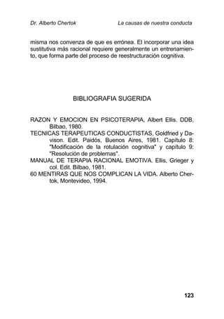 Dr. Alberto Chertok La causas de nuestra conducta
123
misma nos convenza de que es errónea. El incorporar una idea
sustitutiva más racional requiere generalmente un entrenamien-
to, que forma parte del proceso de reestructuración cognitiva.
BIBLIOGRAFIA SUGERIDA
RAZON Y EMOCION EN PSICOTERAPIA, Albert Ellis. DDB,
Bilbao, 1980.
TECNICAS TERAPEUTICAS CONDUCTISTAS, Goldfried y Da-
vison. Edit. Paidós, Buenos Aires, 1981. Capítulo 8:
"Modificación de la rotulación cognitiva" y capítulo 9:
"Resolución de problemas".
MANUAL DE TERAPIA RACIONAL EMOTIVA. Ellis, Grieger y
col. Edit. Bilbao, 1981.
60 MENTIRAS QUE NOS COMPLICAN LA VIDA. Alberto Cher-
tok, Montevideo, 1994.
 