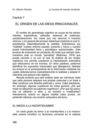 Dr. Alberto Chertok La causas de nuestra conducta
124
Capítulo 7
EL ORIGEN DE LAS IDEAS IRRACIONALES
El modelo de aprendizaje cognitivo se ocupa de los pensa-
mientos, expectativas, actitudes, sistemas de creencias,
autodeclaraciones -las cosas que nos decimos a nosotros
mismos- y en general del proceso intelectual mediante el cual in-
terpretamos sistemáticamente la realidad. Entendemos por
"realidad" nuestro entorno pasado, presente y futuro y nuestra
propia individualidad física y psicológica -autoconcepto-. Este
proceso de evaluación es constante, de modo que siempre reac-
cionamos ante un mundo "percibido" (Mahoney, 1974) que
puede coincidir o no con el real. El análisis de los niveles
cognitivos nos permite cuestionar la interpretación automática
que efectuamos de los eventos. En otras palabras, podemos
identificar los supuestos irracionales que albergamos, detectar
los errores en el procesamiento de la información mediante los
cuales distorsionamos inadvertidamente la realidad y adoptar fi-
nalmente una postura más objetiva.
Resulta evidente que este análisis debe ser individual, dado
que cada persona adquiere sus propias creencias y en base a
ellas construye una filosofía particular y única. Cabe plantearse,
sin embargo, algunas cuestiones de orden general: ¿De qué
modo se adquieren los patrones cognitivos? ¿Por qué las perso-
nas se adhieren a ellos y se resisten a modificarlos?
Intentaremos aclarar en alguna medida estos puntos, sin
pretender efectuar una revisión exhaustiva del tema.
EL MIEDO A LA INCERTIDUMBRE
Un cierto grado de temor a la incertidumbre y a lo imprevi-
sible parece constituir un fenómeno universal en la especie
 