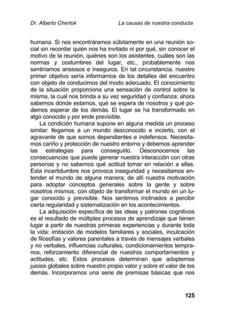 Dr. Alberto Chertok La causas de nuestra conducta
125
humana. Si nos encontráramos súbitamente en una reunión so-
cial sin recordar quién nos ha invitado ni por qué, sin conocer el
motivo de la reunión, quiénes son los asistentes, cuáles son las
normas y costumbres del lugar, etc., probablemente nos
sentiríamos ansiosos e inseguros. En tal circunstancia, nuestro
primer objetivo sería informarnos de los detalles del encuentro
con objeto de conducirnos del modo adecuado. El conocimiento
de la situación proporciona una sensación de control sobre la
misma, la cual nos brinda a su vez seguridad y confianza: ahora
sabemos dónde estamos, qué se espera de nosotros y qué po-
demos esperar de los demás. El lugar se ha transformado en
algo conocido y por ende previsible.
La condición humana supone en alguna medida un proceso
similar: llegamos a un mundo desconocido e incierto, con el
agravante de que somos dependientes e indefensos. Necesita-
mos cariño y protección de nuestro entorno y debemos aprender
las estrategias para conseguirlo. Desconocemos las
consecuencias que puede generar nuestra interacción con otras
personas y no sabemos qué actitud tomar en relación a ellas.
Esta incertidumbre nos provoca inseguridad y necesitamos en-
tender el mundo de alguna manera; de allí nuestra motivación
para adoptar conceptos generales sobre la gente y sobre
nosotros mismos, con objeto de transformar el mundo en un lu-
gar conocido y previsible. Nos sentimos inclinados a percibir
cierta regularidad y sistematización en los acontecimientos.
La adquisición específica de las ideas y patrones cognitivos
es el resultado de múltiples procesos de aprendizaje que tienen
lugar a partir de nuestras primeras experiencias y durante toda
la vida: imitación de modelos familiares y sociales, inculcación
de filosofías y valores parentales a través de mensajes verbales
y no verbales, influencias culturales, condicionamientos tempra-
nos, reforzamiento diferencial de nuestros comportamientos y
actitudes, etc. Estos procesos determinan que adoptemos
juicios globales sobre nuestro propio valor y sobre el valor de los
demás. Incorporamos una serie de premisas básicas que nos
 
