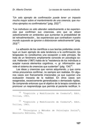 Dr. Alberto Chertok La causas de nuestra conducta
127
"Un solo ejemplo de confirmación puede tener un impacto
mucho mayor sobre el mantenimiento de una creencia, que mu-
chos ejemplos no confirmatorios" (pág. 252)12
.
"Los individuos no sólo atienden selectivamente a las experien-
cias que confirman sus creencias, sino que se sitúan
selectivamente en ambientes que aumentan la probabilidad de
tal retroalimentación... las experiencias que contradicen nuestro
mundo supuesto se ignoran o distorsionan selectivamente" (pág.
253)13
.
La adhesión de los científicos a sus teorías preferidas consti-
tuye un buen ejemplo de esta tendencia a la confirmación; los
terapeutas no constituimos una excepción a este principio. Se
trata de un fenómeno ampliamente conocido en psicología so-
cial. Hollander (1967) habla de la "resistencia de los individuos a
aceptar nuevos elementos cognitivos, -v. gr. información- que
viole el sistema de creencias que sustentan" (pág. 134)14
.
Las ideas y creencias que vamos adquiriendo, y que como
vimos procuramos confirmar, no siempre son realistas. En algu-
nos casos son francamente irracionales ya que suponen una
evaluación inexacta de la realidad. En otros casos son
exageradas, excesivamente generalizadas o demasiado rígidas.
Se comprende entonces que el objetivo de la terapia consista en
promover un reaprendizaje que permita al paciente rectificar, li-
12
"Cognición y Modificación de Conducta", Edit.
Trillas, 1983.
13
"Cognición y Modificación de Conducta", Edit.
Trillas, 1983.
14
"Principios y Métodos de Psicología Social",
Amorrortu Editores, 1976.
 