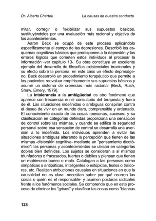Dr. Alberto Chertok La causas de nuestra conducta
128
mitar, corregir o flexibilizar sus supuestos básicos,
sustituyéndolos por una evaluación más racional y objetiva de
los acontecimientos.
Aaron Beck se ocupó de este proceso aplicándolo
específicamente al campo de las depresiones. Describió los es-
quemas cognitivos básicos que predisponen a la depresión y los
errores lógicos que cometen estos individuos al procesar la
información -ver capítulo 10-. Su obra constituye un excelente
ejemplo del desarrollo de filosofías existenciales irracionales y
su efecto sobre la persona, en este caso un efecto depresóge-
no. Beck desarrolló un procedimiento terapéutico que permite a
los pacientes reevaluar empíricamente sus supuestos básicos y
asumir un sistema de creencias más racional (Beck, Rush,
Shaw, Emery, 1979).
La intolerancia a la ambigüedad es otro fenómeno que
aparece con frecuencia en el consultorio del terapeuta y fuera
de él. Las situaciones indefinidas o ambiguas conspiran contra
el deseo de vivir en un mundo claro, comprensible y ordenado.
El conocimiento exacto de las cosas -personas, sucesos- y su
clasificación en categorías definidas proporciona una sensación
de control sobre las mismas, y cuando se edifica la seguridad
personal sobre esa sensación de control se desarrolla una aver-
sión a lo indefinido. Los individuos aprenden a evitar las
situaciones ambiguas alterando la percepción que tienen de las
mismas -distorsión cognitiva- mediante un "pensamiento dicotó-
mico": las personas y acontecimientos se ubican en categorías
dobles bien definidas. Los sujetos se consideran a sí mismos
triunfadores o fracasados, fuertes o débiles y piensan que tienen
un matrimonio bueno o malo. Catalogan a las personas como
simpáticas o antipáticas, inteligentes o estúpidas, leales o traido-
ras, etc. Realizan atribuciones causales en situaciones en que la
causalidad no es clara -necesitan saber por qué ocurren las
cosas o quién es el responsable- y asumen posturas radicales
frente a los fenómenos sociales. Se comprende que en este pro-
ceso de eliminar los "grises" y clasificar las cosas como "blancas
 
