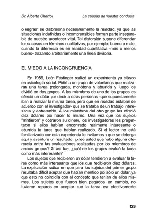 Dr. Alberto Chertok La causas de nuestra conducta
129
o negras" se distorsiona necesariamente la realidad, ya que las
situaciones indefinidas o incomprensibles forman parte insepara-
ble de nuestro acontecer vital. Tal distorsión supone diferenciar
los sucesos en términos cualitativos, por ejemplo: bueno o malo,
cuando la diferencia es en realidad cuantitativa -más o menos
bueno- trazando arbitrariamente una línea divisoria.
EL MIEDO A LA INCONGRUENCIA
En 1959, León Festinger realizó un experimento ya clásico
en psicología social. Pidió a un grupo de voluntarios que realiza-
ran una tarea prolongada, monótona y aburrida y luego los
dividió en dos grupos. A los miembros de uno de los grupos les
ofreció un dólar por decir a otras personas -que supuestamente
iban a realizar la misma tarea, pero que en realidad estaban de
acuerdo con el investigador- que se trataba de un trabajo intere-
sante y entretenido. A los miembros del otro grupo les ofreció
diez dólares por hacer lo mismo. Una vez que los sujetos
"mintieron" y cobraron su dinero, los investigadores les pregun-
taron si ellos habían encontrado realmente interesante o
aburrida la tarea que habían realizado. Si el lector no está
familiarizado con esta experiencia lo invitamos a que se detenga
aquí y aventure un resultado: ¿cree usted que hubo alguna dife-
rencia entre las evaluaciones realizadas por los miembros de
ambos grupos? Sí así fue, ¿cuál de los grupos evaluó la tarea
como más interesante?
Los sujetos que recibieron un dólar tendieron a evaluar la ta-
rea como más interesante que los que recibieron diez dólares.
La explicación radica en que para los sujetos del primer grupo
resultaba difícil aceptar que habían mentido por sólo un dólar, ya
que esto no coincidía con el concepto que tenían de ellos mis-
mos. Los sujetos que fueron bien pagados, en cambio, no
tuvieron reparos en aceptar que la tarea era efectivamente
 