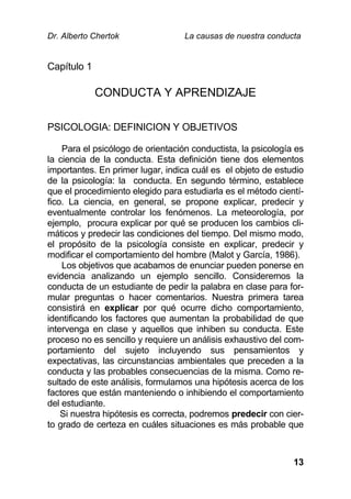 Dr. Alberto Chertok La causas de nuestra conducta
13
Capítulo 1
CONDUCTA Y APRENDIZAJE
PSICOLOGIA: DEFINICION Y OBJETIVOS
Para el psicólogo de orientación conductista, la psicología es
la ciencia de la conducta. Esta definición tiene dos elementos
importantes. En primer lugar, indica cuál es el objeto de estudio
de la psicología: la conducta. En segundo término, establece
que el procedimiento elegido para estudiarla es el método cientí-
fico. La ciencia, en general, se propone explicar, predecir y
eventualmente controlar los fenómenos. La meteorología, por
ejemplo, procura explicar por qué se producen los cambios cli-
máticos y predecir las condiciones del tiempo. Del mismo modo,
el propósito de la psicología consiste en explicar, predecir y
modificar el comportamiento del hombre (Malot y García, 1986).
Los objetivos que acabamos de enunciar pueden ponerse en
evidencia analizando un ejemplo sencillo. Consideremos la
conducta de un estudiante de pedir la palabra en clase para for-
mular preguntas o hacer comentarios. Nuestra primera tarea
consistirá en explicar por qué ocurre dicho comportamiento,
identificando los factores que aumentan la probabilidad de que
intervenga en clase y aquellos que inhiben su conducta. Este
proceso no es sencillo y requiere un análisis exhaustivo del com-
portamiento del sujeto incluyendo sus pensamientos y
expectativas, las circunstancias ambientales que preceden a la
conducta y las probables consecuencias de la misma. Como re-
sultado de este análisis, formulamos una hipótesis acerca de los
factores que están manteniendo o inhibiendo el comportamiento
del estudiante.
Si nuestra hipótesis es correcta, podremos predecir con cier-
to grado de certeza en cuáles situaciones es más probable que
 