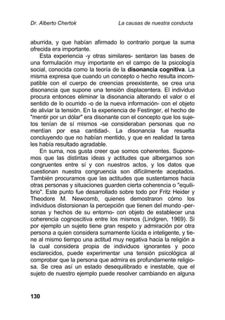 Dr. Alberto Chertok La causas de nuestra conducta
130
aburrida, y que habían afirmado lo contrario porque la suma
ofrecida era importante.
Esta experiencia -y otras similares- sentaron las bases de
una formulación muy importante en el campo de la psicología
social, conocida como la teoría de la disonancia cognitiva. La
misma expresa que cuando un concepto o hecho resulta incom-
patible con el cuerpo de creencias preexistente, se crea una
disonancia que supone una tensión displacentera. El individuo
procura entonces eliminar la disonancia alterando el valor o el
sentido de lo ocurrido -o de la nueva información- con el objeto
de aliviar la tensión. En la experiencia de Festinger, el hecho de
"mentir por un dólar" era disonante con el concepto que los suje-
tos tenían de sí mismos -se consideraban personas que no
mentían por esa cantidad-. La disonancia fue resuelta
concluyendo que no habían mentido, y que en realidad la tarea
les había resultado agradable.
En suma, nos gusta creer que somos coherentes. Supone-
mos que las distintas ideas y actitudes que albergamos son
congruentes entre sí y con nuestros actos, y los datos que
cuestionan nuestra congruencia son difícilmente aceptados.
También procuramos que las actitudes que sustentamos hacia
otras personas y situaciones guarden cierta coherencia o "equili-
brio". Este punto fue desarrollado sobre todo por Fritz Heider y
Theodore M. Newcomb, quienes demostraron cómo los
individuos distorsionan la percepción que tienen del mundo -per-
sonas y hechos de su entorno- con objeto de establecer una
coherencia cognoscitiva entre los mismos (Lindgren, 1969). Si
por ejemplo un sujeto tiene gran respeto y admiración por otra
persona a quien considera sumamente lúcida e inteligente, y tie-
ne al mismo tiempo una actitud muy negativa hacia la religión a
la cual considera propia de individuos ignorantes y poco
esclarecidos, puede experimentar una tensión psicológica al
comprobar que la persona que admira es profundamente religio-
sa. Se crea así un estado desequilibrado e inestable, que el
sujeto de nuestro ejemplo puede resolver cambiando en alguna
 