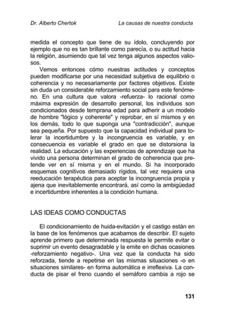 Dr. Alberto Chertok La causas de nuestra conducta
131
medida el concepto que tiene de su ídolo, concluyendo por
ejemplo que no es tan brillante como parecía, o su actitud hacia
la religión, asumiendo que tal vez tenga algunos aspectos valio-
sos.
Vemos entonces cómo nuestras actitudes y conceptos
pueden modificarse por una necesidad subjetiva de equilibrio o
coherencia y no necesariamente por factores objetivos. Existe
sin duda un considerable reforzamiento social para este fenóme-
no. En una cultura que valora -refuerza- lo racional como
máxima expresión de desarrollo personal, los individuos son
condicionados desde temprana edad para adherir a un modelo
de hombre "lógico y coherente" y reprobar, en sí mismos y en
los demás, todo lo que suponga una "contradicción", aunque
sea pequeña. Por supuesto que la capacidad individual para to-
lerar la incertidumbre y la incongruencia es variable, y en
consecuencia es variable el grado en que se distorsiona la
realidad. La educación y las experiencias de aprendizaje que ha
vivido una persona determinan el grado de coherencia que pre-
tende ver en sí misma y en el mundo. Si ha incorporado
esquemas cognitivos demasiado rígidos, tal vez requiera una
reeducación terapéutica para aceptar la incongruencia propia y
ajena que inevitablemente encontrará, así como la ambigüedad
e incertidumbre inherentes a la condición humana.
LAS IDEAS COMO CONDUCTAS
El condicionamiento de huida-evitación y el castigo están en
la base de los fenómenos que acabamos de describir. El sujeto
aprende primero que determinada respuesta le permite evitar o
suprimir un evento desagradable y la emite en dichas ocasiones
-reforzamiento negativo-. Una vez que la conducta ha sido
reforzada, tiende a repetirse en las mismas situaciones -o en
situaciones similares- en forma automática e irreflexiva. La con-
ducta de pisar el freno cuando el semáforo cambia a rojo se
 