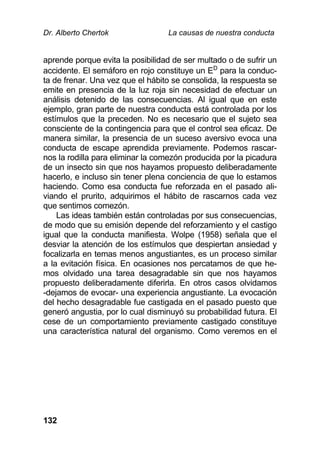 Dr. Alberto Chertok La causas de nuestra conducta
132
aprende porque evita la posibilidad de ser multado o de sufrir un
accidente. El semáforo en rojo constituye un ED
para la conduc-
ta de frenar. Una vez que el hábito se consolida, la respuesta se
emite en presencia de la luz roja sin necesidad de efectuar un
análisis detenido de las consecuencias. Al igual que en este
ejemplo, gran parte de nuestra conducta está controlada por los
estímulos que la preceden. No es necesario que el sujeto sea
consciente de la contingencia para que el control sea eficaz. De
manera similar, la presencia de un suceso aversivo evoca una
conducta de escape aprendida previamente. Podemos rascar-
nos la rodilla para eliminar la comezón producida por la picadura
de un insecto sin que nos hayamos propuesto deliberadamente
hacerlo, e incluso sin tener plena conciencia de que lo estamos
haciendo. Como esa conducta fue reforzada en el pasado ali-
viando el prurito, adquirimos el hábito de rascarnos cada vez
que sentimos comezón.
Las ideas también están controladas por sus consecuencias,
de modo que su emisión depende del reforzamiento y el castigo
igual que la conducta manifiesta. Wolpe (1958) señala que el
desviar la atención de los estímulos que despiertan ansiedad y
focalizarla en temas menos angustiantes, es un proceso similar
a la evitación física. En ocasiones nos percatamos de que he-
mos olvidado una tarea desagradable sin que nos hayamos
propuesto deliberadamente diferirla. En otros casos olvidamos
-dejamos de evocar- una experiencia angustiante. La evocación
del hecho desagradable fue castigada en el pasado puesto que
generó angustia, por lo cual disminuyó su probabilidad futura. El
cese de un comportamiento previamente castigado constituye
una característica natural del organismo. Como veremos en el
 