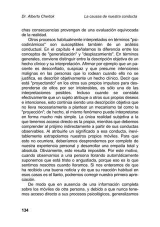 Dr. Alberto Chertok La causas de nuestra conducta
134
chas consecuencias provengan de una evaluación equivocada
de la realidad.
Otros procesos habitualmente interpretados en términos "psi-
codinámicos" son susceptibles también de un análisis
conductual. En el capítulo 4 señalamos la diferencia entre los
conceptos de "generalización" y "desplazamiento". En términos
generales, conviene distinguir entre la descripción objetiva de un
hecho clínico y su interpretación. Afirmar por ejemplo que un pa-
ciente es desconfiado, suspicaz y que presume intenciones
malignas en las personas que lo rodean cuando ello no se
justifica, es describir objetivamente un hecho clínico. Decir que
está "proyectando" en los otros sus propios impulsos para des-
prenderse de ellos por ser intolerables, es sólo una de las
interpretaciones posibles. Incluso cuando se constata
efectivamente que un sujeto atribuye a otros sus propios deseos
e intenciones, esto continúa siendo una descripción objetiva que
no lleva necesariamente a plantear un mecanismo tal como la
"proyección"; de hecho, el mismo fenómeno puede interpretarse
en forma mucho más simple. La única realidad subjetiva a la
que tenemos acceso directo es la propia, mientras que debemos
comprender al prójimo indirectamente a partir de sus conductas
observables. Al atribuirle un significado a esa conducta, inevi-
tablemente extrapolamos nuestros propios móviles. Para que
esto no ocurriera, deberíamos desprendernos por completo de
nuestra experiencia personal y desarrollar una empatía total y
absoluta. Obviamente, esto resulta imposible. Por este motivo,
cuando observamos a una persona llorando automáticamente
suponemos que está triste o angustiada, porque eso es lo que
sentimos nosotros cuando lloramos. Si nos enteramos de que
ha recibido una buena noticia y de que su reacción habitual en
esos casos es el llanto, podremos corregir nuestra primera apre-
ciación.
De modo que en ausencia de una información completa
sobre los móviles de otra persona, y debido a que nunca tene-
mos acceso directo a sus procesos psicológicos, generalizamos
 