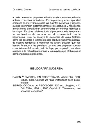 Dr. Alberto Chertok La causas de nuestra conducta
135
a partir de nuestra propia experiencia -o de nuestra experiencia
anterior con otros individuos-. Por supuesto que la capacidad
empática es muy variable para las distintas personas, y algunos
sujetos interpretan sistemáticamente las actitudes y reacciones
ajenas como si estuvieran determinadas por motivos idénticos a
los suyos. En otras palabras, todo el proceso puede interpretar-
se en términos de un error en el procesamiento de la
información. Esto no excluye la incidencia de otros factores
como los descritos a lo largo de este capítulo; ya hemos analiza-
do nuestra tendencia a mantener los juicios globales que nos
hemos formado y las premisas básicas que amparan nuestro
conocimiento del mundo; esto incluye, por supuesto, las ideas
relativas a la naturaleza humana y los móviles que atribuimos al
comportamiento de los otros.
BIBLIOGRAFIA SUGERIDA
RAZON Y EMOCION EN PSICOTERAPIA. Albert Ellis. DDB,
Bilbao, 1980. Capítulo 20: "Las limitaciones de la psico-
terapia".
INTRODUCCION A LA PSICOLOGIA SOCIAL. Lindgren, H.C.
Edit. Trillas, México, 1980. Capítulo 7: "Disonancia, con-
sonancia y equilibrio".
 