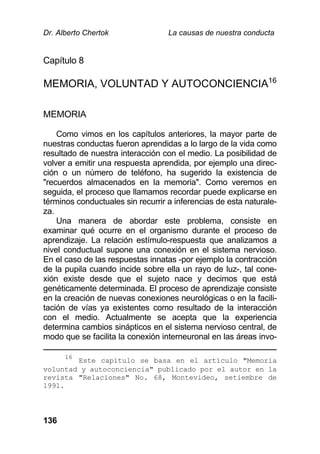 Dr. Alberto Chertok La causas de nuestra conducta
136
Capítulo 8
MEMORIA, VOLUNTAD Y AUTOCONCIENCIA16
MEMORIA
Como vimos en los capítulos anteriores, la mayor parte de
nuestras conductas fueron aprendidas a lo largo de la vida como
resultado de nuestra interacción con el medio. La posibilidad de
volver a emitir una respuesta aprendida, por ejemplo una direc-
ción o un número de teléfono, ha sugerido la existencia de
"recuerdos almacenados en la memoria". Como veremos en
seguida, el proceso que llamamos recordar puede explicarse en
términos conductuales sin recurrir a inferencias de esta naturale-
za.
Una manera de abordar este problema, consiste en
examinar qué ocurre en el organismo durante el proceso de
aprendizaje. La relación estímulo-respuesta que analizamos a
nivel conductual supone una conexión en el sistema nervioso.
En el caso de las respuestas innatas -por ejemplo la contracción
de la pupila cuando incide sobre ella un rayo de luz-, tal cone-
xión existe desde que el sujeto nace y decimos que está
genéticamente determinada. El proceso de aprendizaje consiste
en la creación de nuevas conexiones neurológicas o en la facili-
tación de vías ya existentes como resultado de la interacción
con el medio. Actualmente se acepta que la experiencia
determina cambios sinápticos en el sistema nervioso central, de
modo que se facilita la conexión interneuronal en las áreas invo-
16
Este capítulo se basa en el artículo "Memoria
voluntad y autoconciencia" publicado por el autor en la
revista "Relaciones" No. 68, Montevideo, setiembre de
1991.
 
