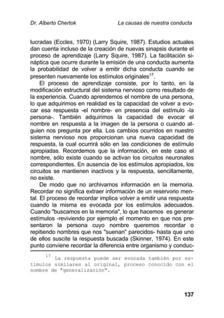 Dr. Alberto Chertok La causas de nuestra conducta
137
lucradas (Eccles, 1970) (Larry Squire, 1987). Estudios actuales
dan cuenta incluso de la creación de nuevas sinapsis durante el
proceso de aprendizaje (Larry Squire, 1987). La facilitación si-
náptica que ocurre durante la emisión de una conducta aumenta
la probabilidad de volver a emitir dicha conducta cuando se
presenten nuevamente los estímulos originales17
.
El proceso de aprendizaje consiste, por lo tanto, en la
modificación estructural del sistema nervioso como resultado de
la experiencia. Cuando aprendemos el nombre de una persona,
lo que adquirimos en realidad es la capacidad de volver a evo-
car esa respuesta -el nombre- en presencia del estímulo -la
persona-. También adquirimos la capacidad de evocar el
nombre en respuesta a la imagen de la persona o cuando al-
guien nos pregunta por ella. Los cambios ocurridos en nuestro
sistema nervioso nos proporcionan una nueva capacidad de
respuesta, la cual ocurrirá sólo en las condiciones de estímulo
apropiadas. Recordemos que la información, en este caso el
nombre, sólo existe cuando se activan los circuitos neuronales
correspondientes. En ausencia de los estímulos apropiados, los
circuitos se mantienen inactivos y la respuesta, sencillamente,
no existe.
De modo que no archivamos información en la memoria.
Recordar no significa extraer información de un reservorio men-
tal. El proceso de recordar implica volver a emitir una respuesta
cuando la misma es evocada por los estímulos adecuados.
Cuando "buscamos en la memoria", lo que hacemos es generar
estímulos -reviviendo por ejemplo el momento en que nos pre-
sentaron la persona cuyo nombre queremos recordar o
repitiendo nombres que nos "suenan" parecidos- hasta que uno
de ellos suscite la respuesta buscada (Skinner, 1974). En este
punto conviene recordar la diferencia entre organismo y conduc-
17
La respuesta puede ser evocada también por es-
tímulos similares al original, proceso conocido con el
nombre de "generalización".
 