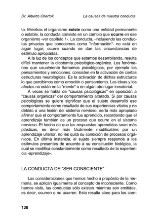 Dr. Alberto Chertok La causas de nuestra conducta
138
ta. Mientras el organismo existe como una entidad permanente
o estable, la conducta consiste en un cambio que ocurre en ese
organismo -ver capítulo 1-. La conducta, -incluyendo las conduc-
tas privadas que conocemos como "información"- no está en
algún lugar; ocurre cuando se dan las circunstancias de
estímulo apropiadas.
A la luz de los conceptos que estamos desarrollando, resulta
difícil mantener la dicotomía psicológico-orgánico. Los fenóme-
nos que usualmente llamamos psicológicos, por ejemplo los
pensamientos y emociones, consisten en la activación de ciertas
estructuras neurológicas. Es la activación de dichas estructuras
lo que percibimos como emoción o pensamiento. Las ideas y los
afectos no están en la "mente" o en algún otro lugar inmaterial.
A veces se habla de "causas psicológicas" en oposición a
"causas orgánicas" del comportamiento alterado. Si por causas
psicológicas se quiere significar que el sujeto desarrolló ese
comportamiento como resultado de sus experiencias vitales y no
debido a una lesión del sistema nervioso, sería más apropiado
afirmar que el comportamiento fue aprendido, recordando que el
aprendizaje también es un proceso que ocurre en el sistema
nervioso. El hecho de que las respuestas aprendidas sean más
plásticas, es decir más fácilmente modificables por un
aprendizaje ulterior, no les quita su condición de procesos orgá-
nicos. En última instancia, el sujeto siempre responde a los
estímulos presentes de acuerdo a su constitución biológica, la
cual se modifica constantemente como resultado de la experien-
cia -aprendizaje-.
LA CONDUCTA DE "SER CONSCIENTE"
Las consideraciones que hemos hecho a propósito de la me-
moria, se aplican igualmente al concepto de inconsciente. Como
hemos visto, las conductas sólo existen mientras son emitidas,
es decir, ocurren o no ocurren. Esto resulta claro para los com-
 