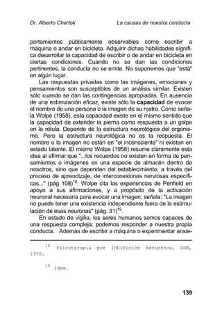Dr. Alberto Chertok La causas de nuestra conducta
139
portamientos públicamente observables como escribir a
máquina o andar en bicicleta. Adquirir dichas habilidades signifi-
ca desarrollar la capacidad de escribir o de andar en bicicleta en
ciertas condiciones. Cuando no se dan las condiciones
pertinentes, la conducta no se emite. No suponemos que "está"
en algún lugar.
Las respuestas privadas como las imágenes, emociones y
pensamientos son susceptibles de un análisis similar. Existen
sólo cuando se dan las contingencias apropiadas. En ausencia
de una estimulación eficaz, existe sólo la capacidad de evocar
el nombre de una persona o la imagen de su rostro. Como seña-
la Wolpe (1958), esta capacidad existe en el mismo sentido que
la capacidad de extender la pierna como respuesta a un golpe
en la rótula. Depende de la estructura neurológica del organis-
mo. Pero la estructura neurológica no es la respuesta. El
nombre o la imagen no están en "el inconsciente" ni existen en
estado latente. El mismo Wolpe (1958) resume claramente esta
idea al afirmar que "...los recuerdos no existen en forma de pen-
samientos o imágenes en una especie de almacén dentro de
nosotros, sino que dependen del establecimiento, a través del
proceso de aprendizaje, de interconexiones nerviosas específi-
cas..." (pág 108)18
. Wolpe cita las experiencias de Penfield en
apoyo a sus afirmaciones, y a propósito de la activación
neuronal necesaria para evocar una imagen, señala: "La imagen
no puede tener una existencia independiente fuera de la estimu-
lación de esas neuronas" (pág. 31)19
.
En estado de vigilia, los seres humanos somos capaces de
una respuesta compleja: podemos responder a nuestra propia
conducta. Además de escribir a máquina o experimentar ansie-
18
Psicoterapia por Inhibición Recíproca, DDB,
1978.
19
Idem.
 