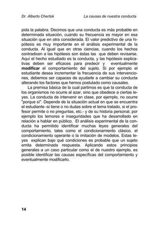 Dr. Alberto Chertok La causas de nuestra conducta
14
pida la palabra. Decimos que una conducta es más probable en
determinada situación, cuando su frecuencia es mayor en esa
situación que en otra considerada. El valor predictivo de una hi-
pótesis es muy importante en el análisis experimental de la
conducta. Al igual que en otras ciencias, cuando los hechos
contradicen a las hipótesis son éstas las que deben revisarse.
Aquí el hecho estudiado es la conducta, y las hipótesis explica-
tivas deben ser eficaces para predecir y eventualmente
modificar el comportamiento del sujeto. Si por ejemplo el
estudiante desea incrementar la frecuencia de sus intervencio-
nes, debemos ser capaces de ayudarle a cambiar su conducta
alterando los factores que hemos postulado como causales.
La premisa básica de la cual partimos es que la conducta de
los organismos no ocurre al azar, sino que obedece a ciertas le-
yes. La conducta de intervenir en clase, por ejemplo, no ocurre
"porque sí". Depende de la situación actual en que se encuentra
el estudiante -si tiene o no dudas sobre el tema tratado, si el pro-
fesor permite o no preguntas, etc.- y de su historia personal, por
ejemplo los temores e inseguridades que ha desarrollado en
relación a hablar en público. El análisis experimental de la con-
ducta ha permitido identificar muchas leyes generales del
comportamiento, tales como el condicionamiento clásico, el
condicionamiento operante o la imitación de modelos. Estas le-
yes explican bajo qué condiciones es probable que un sujeto
emita determinada respuesta. Aplicando estos principios
generales a un caso particular como el de nuestro ejemplo, es
posible identificar las causas específicas del comportamiento y
eventualmente modificarlo.
 