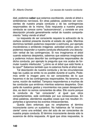 Dr. Alberto Chertok La causas de nuestra conducta
140
dad, podemos saber que estamos escribiendo, viendo el árbol o
sintiéndonos nerviosos. En otras palabras, podemos ser cons-
cientes de nuestra propia conducta y de las contingencias
responsables de la misma. Esta respuesta a nuestra propia
conducta se conoce como "autoconciencia", y consiste en una
descripción privada generalmente verbal de nuestro comporta-
miento: "estoy viendo el árbol".
La respuesta de ser consciente requiere la activación de la
corteza cerebral presente durante el estado de vigilia. Mientras
dormimos también podemos responder a estímulos, por ejemplo
moviéndonos o emitiendo imágenes -actividad onírica- pero no
podemos responder a nuestra conducta efectuando una descrip-
ción verbal de las contingencias. Si nos imaginamos el árbol
cuando estamos despiertos, sabemos que estamos imaginando
y podemos incluso describir las contingencias responsables de
dicha conducta, por ejemplo la pregunta que nos acaba de for-
mular nuestro interlocutor: "¿cómo es el árbol que está frente a
la casa?" Sabemos también que no estamos frente al árbol real.
Tal descripción de nuestra conducta y de las circunstancias
bajo las cuales se emite no es posible durante el sueño. Pode-
mos emitir la imagen pero no ser conscientes de lo que
hacemos ni de las contingencias responsables. No tenemos, en
suma, noción de realidad. Tampoco respondemos a muchas de
las conductas que emitimos mientras estamos despiertos. Gran
parte de nuestros gestos y movimientos nos pasan desapercibi-
dos, es decir no somos conscientes de ellos. Ello ocurre porque
la conducta de "ser consciente", al igual que otros
comportamientos, está controlada por sus consecuencias. En
otras palabras, atendemos aquellas cosas que nos resultan im-
portantes e ignoramos los eventos intrascendentes.
Queda claro entonces que no empleamos el término
inconsciente como un sustantivo. No hablamos de "el incons-
ciente" como una entidad, sino del acto de ser conscientes de
nuestra propia conducta. El término inconsciente denota sólo la
ausencia de dicha respuesta. Al igual que otras respuestas, la
 