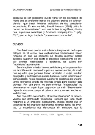 Dr. Alberto Chertok La causas de nuestra conducta
141
conducta de ser consciente puede variar en su intensidad, de
modo que es preferible hablar de distintos grados de autocon-
ciencia que trazar fronteras arbitrarias de tipo consciente-
inconsciente. En ese sentido, Arnold Lazarus (1983) critica la
noción del inconsciente "...con sus límites topográficos, divisio-
nes, supuestos complejos y funciones intrapsíquicas..." (pág.
35)20
, y en su lugar habla de "procesos no conscientes".
OLVIDO
Otro fenómeno que ha estimulado la imaginación de los psi-
cólogos es el olvido. Las explicaciones tradicionales hacen
hincapié en que las personas no desean recordar ciertos
sucesos. Suponen que existe el propósito inconsciente de olvi-
dar eventos inaceptables o dolorosos, los cuales son
"reprimidos" activamente.
En el capítulo anterior hemos señalado que los pensamien-
tos también están controlados por sus consecuencias, de modo
que aquellos que generan temor, ansiedad o culpa resultan
castigados y su frecuencia puede disminuir. Como indicamos en
dicha sección, no es necesario suponer la existencia de una ins-
tancia represora dotada de voluntad propia para explicar este
proceso. Por otra parte, los pensamientos "inaceptables" no
permanecen en algún lugar pugnando por salir. Simplemente,
dejan de evocarse porque el balance de sus consecuencias así
lo determina.
Aun con estas salvedades, el "olvido intencional" ha sido in-
vocado con demasiada frecuencia. Suponer que todo olvido
responde a un propósito inconsciente, implica asumir que en
ausencia de tal propósito deberíamos recordar todos los even-
tos. La experiencia nos demuestra, sin embargo, que la
20
Terapia Multimodal, Edit. Ippem, 1983.
 