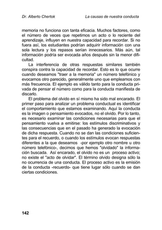 Dr. Alberto Chertok La causas de nuestra conducta
142
memoria no funciona con tanta eficacia. Muchos factores, como
el número de veces que repetimos un acto o lo reciente del
aprendizaje, influyen en nuestra capacidad para recordar. Si no
fuera así, los estudiantes podrían adquirir información con una
sola lectura y los repasos serían innecesarios. Más aún, tal
información podría ser evocada años después sin la menor difi-
cultad.
La interferencia de otras respuestas similares también
conspira contra la capacidad de recordar. Esto es lo que ocurre
cuando deseamos "traer a la memoria" un número telefónico y
evocamos otro parecido, generalmente uno que empleamos con
más frecuencia. El ejemplo es válido tanto para la conducta pri-
vada de pensar el número como para la conducta manifiesta de
discarlo.
El problema del olvido en sí mismo ha sido mal encarado. El
primer paso para analizar un problema conductual es identificar
el comportamiento que estamos examinando. Aquí la conducta
es la imagen o pensamiento evocados, no el olvido. Por lo tanto,
es necesario examinar las condiciones necesarias para que el
pensamiento vuelva a emitirse: los estímulos discriminativos y
las consecuencias que en el pasado ha generado la evocación
de dicha respuesta. Cuando no se dan las condiciones suficien-
tes para el recuerdo, o cuando los estímulos evocan respuestas
diferentes a la que deseamos -por ejemplo otro nombre u otro
número telefónico-, decimos que hemos "olvidado" la informa-
ción buscada. Así encarado, el olvido no es un proceso activo;
no existe el "acto de olvidar". El término olvido designa sólo la
no ocurrencia de una conducta. El proceso activo es la emisión
de la conducta -recuerdo- que tiene lugar sólo cuando se dan
ciertas condiciones.
 