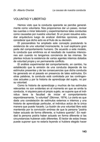Dr. Alberto Chertok La causas de nuestra conducta
143
VOLUNTAD Y LIBERTAD
Hemos visto que la conducta operante se percibe general-
mente como voluntaria. Nos proponemos dar un paseo, revisar
las cuentas o mirar televisión y experimentamos tales conductas
como causadas por nuestra voluntad. Si un joven resuelve estu-
diar arquitectura luego de analizar distintas opciones, puede
considerar que dicho acto es el fruto de su decisión.
El psicoanálisis ha ampliado este concepto postulando la
existencia de una voluntad inconsciente, la cual explicaría gran
parte del comportamiento humano. De acuerdo a este modelo,
la conducta que emitimos es el resultado de nuestras intencio-
nes aún cuando no tengamos conciencia de las mismas. Se
plantea incluso la existencia de varios agentes internos dotados
de voluntad propia y en permanente conflicto.
El análisis experimental del comportamiento, en cambio, ha
establecido que la emisión de una conducta depende de los
estímulos presentes y de las consecuencias que dicha conducta
ha generado en el pasado en presencia de tales estímulos. En
otras palabras, la conducta está controlada por las contingen-
cias actuales y por la historia de aprendizaje del sujeto, no por
su voluntad.
Como la historia de aprendizaje y muchos de los estímulos
relevantes no son evidentes en el momento en que se emite la
conducta, ni siquiera para el propio sujeto, se supone que el indi-
viduo tiene la facultad de iniciar el comportamiento
espontáneamente, "a voluntad" (Skinner, 1974). Lo cierto es que
dada una constelación de estímulos externos e internos y una
historia de aprendizaje particular, el individuo actúa de la única
manera que puede hacerlo. La ilusión de una voluntad libre está
mantenida por la convicción errónea de que la persona "podría
haber actuado de forma diferente, si hubiera querido". En reali-
dad la persona podría haber actuado en forma diferente si las
circunstancias hubieran sido diferentes. El lector de estas líneas
puede suponer que no estaría leyendo si hubiera elegido hacer
 