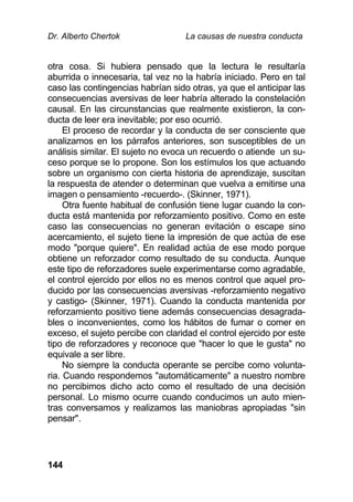 Dr. Alberto Chertok La causas de nuestra conducta
144
otra cosa. Si hubiera pensado que la lectura le resultaría
aburrida o innecesaria, tal vez no la habría iniciado. Pero en tal
caso las contingencias habrían sido otras, ya que el anticipar las
consecuencias aversivas de leer habría alterado la constelación
causal. En las circunstancias que realmente existieron, la con-
ducta de leer era inevitable; por eso ocurrió.
El proceso de recordar y la conducta de ser consciente que
analizamos en los párrafos anteriores, son susceptibles de un
análisis similar. El sujeto no evoca un recuerdo o atiende un su-
ceso porque se lo propone. Son los estímulos los que actuando
sobre un organismo con cierta historia de aprendizaje, suscitan
la respuesta de atender o determinan que vuelva a emitirse una
imagen o pensamiento -recuerdo-. (Skinner, 1971).
Otra fuente habitual de confusión tiene lugar cuando la con-
ducta está mantenida por reforzamiento positivo. Como en este
caso las consecuencias no generan evitación o escape sino
acercamiento, el sujeto tiene la impresión de que actúa de ese
modo "porque quiere". En realidad actúa de ese modo porque
obtiene un reforzador como resultado de su conducta. Aunque
este tipo de reforzadores suele experimentarse como agradable,
el control ejercido por ellos no es menos control que aquel pro-
ducido por las consecuencias aversivas -reforzamiento negativo
y castigo- (Skinner, 1971). Cuando la conducta mantenida por
reforzamiento positivo tiene además consecuencias desagrada-
bles o inconvenientes, como los hábitos de fumar o comer en
exceso, el sujeto percibe con claridad el control ejercido por este
tipo de reforzadores y reconoce que "hacer lo que le gusta" no
equivale a ser libre.
No siempre la conducta operante se percibe como volunta-
ria. Cuando respondemos "automáticamente" a nuestro nombre
no percibimos dicho acto como el resultado de una decisión
personal. Lo mismo ocurre cuando conducimos un auto mien-
tras conversamos y realizamos las maniobras apropiadas "sin
pensar".
 