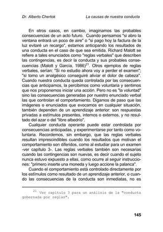 Dr. Alberto Chertok La causas de nuestra conducta
145
En otros casos, en cambio, imaginamos las probables
consecuencias de un acto futuro. Cuando pensamos "si abro la
ventana entrará un poco de aire" o "si pago hoy la factura de la
luz evitaré un recargo", estamos anticipando los resultados de
una conducta en el caso de que sea emitida. Richard Malott se
refiere a tales enunciados como "reglas verbales" que describen
las contingencias, es decir la conducta y sus probables conse-
cuencias (Malott y García, 1986)21
. Otros ejemplos de reglas
verbales, serían: "Si no estudio ahora voy a perder el examen";
"si tomo un analgésico conseguiré aliviar el dolor de cabeza".
Cuando nuestra conducta queda controlada por las consecuen-
cias que anticipamos, la percibimos como voluntaria y sentimos
que nos proponemos iniciar una acción. Pero no es "la voluntad"
sino las consecuencias generadas por nuestro enunciado verbal
las que controlan el comportamiento. Digamos de paso que las
imágenes o enunciados que evocamos en cualquier situación,
también dependen de un aprendizaje anterior: son respuestas
privadas a estímulos presentes, internos o externos, y no resul-
tado del azar o del "libre albedrío".
Cualquier conducta operante puede estar controlada por
consecuencias anticipadas, y experimentarse por tanto como vo-
luntaria. Recordemos, sin embargo, que las reglas verbales
resultan imprescindibles cuando los resultados que motivan el
comportamiento son diferidos, como al estudiar para un examen
-ver capítulo 3-. Las reglas verbales también son necesarias
cuando las contingencias son nuevas, es decir cuando el sujeto
nunca estuvo expuesto a ellas, como ocurre al seguir instruccio-
nes: "primero inserte una moneda y luego accione la palanca".
Cuando el comportamiento está controlado directamente por
los estímulos como resultado de un aprendizaje anterior, o cuan-
do las consecuencias de la conducta son inmediatas, no es
21
Ver capítulo 3 para un análisis de la "conducta
gobernada por reglas".
 