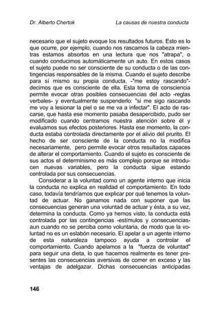 Dr. Alberto Chertok La causas de nuestra conducta
146
necesario que el sujeto evoque los resultados futuros. Esto es lo
que ocurre, por ejemplo, cuando nos rascamos la cabeza mien-
tras estamos absortos en una lectura que nos "atrapa", o
cuando conducimos automáticamente un auto. En estos casos
el sujeto puede no ser consciente de su conducta o de las con-
tingencias responsables de la misma. Cuando el sujeto describe
para sí mismo su propia conducta, -"me estoy rascando"-
decimos que es consciente de ella. Esta toma de consciencia
permite evocar otras posibles consecuencias del acto -reglas
verbales- y eventualmente suspenderlo: "si me sigo rascando
me voy a lesionar la piel o se me va a infectar". El acto de ras-
carse, que hasta ese momento pasaba desapercibido, pudo ser
modificado cuando centramos nuestra atención sobre él y
evaluamos sus efectos posteriores. Hasta ese momento, la con-
ducta estaba controlada directamente por el alivio del prurito. El
hecho de ser consciente de la conducta no la modifica
necesariamente, pero permite evocar otros resultados capaces
de alterar el comportamiento. Cuando el sujeto es consciente de
sus actos el determinismo es más complejo porque se introdu-
cen nuevas variables, pero la conducta sigue estando
controlada por sus consecuencias.
Considerar a la voluntad como un agente interno que inicia
la conducta no explica en realidad el comportamiento. En todo
caso, todavía tendríamos que explicar por qué tenemos la volun-
tad de actuar. No ganamos nada con suponer que las
consecuencias generan una voluntad de actuar y ésta, a su vez,
determina la conducta. Como ya hemos visto, la conducta está
controlada por las contingencias -estímulos y consecuencias-
aun cuando no se perciba como voluntaria, de modo que la vo-
luntad no es un eslabón necesario. El apelar a un agente interno
de esta naturaleza tampoco ayuda a controlar el
comportamiento. Cuando apelamos a la "fuerza de voluntad"
para seguir una dieta, lo que hacemos realmente es tener pre-
sentes las consecuencias aversivas de comer en exceso y las
ventajas de adelgazar. Dichas consecuencias anticipadas
 