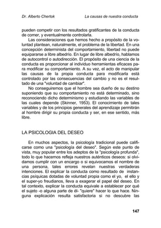 Dr. Alberto Chertok La causas de nuestra conducta
147
pueden competir con los resultados gratificantes de la conducta
de comer, y eventualmente controlarla.
Las consideraciones que hemos hecho a propósito de la vo-
luntad plantean, naturalmente, el problema de la libertad. En una
concepción determinista del comportamiento, libertad no puede
equipararse a libre albedrío. En lugar de libre albedrío, hablamos
de autocontrol o autodirección. El propósito de una ciencia de la
conducta es proporcionar al individuo herramientas eficaces pa-
ra modificar su comportamiento. A su vez, el acto de manipular
las causas de la propia conducta para modificarla está
controlado por las consecuencias del cambio y no es el resul-
tado de una "voluntad de cambiar".
No conseguiremos que el hombre sea dueño de su destino
suponiendo que su comportamiento no está determinado, sino
reconociendo dicho determinismo y estudiando las variables de
las cuales depende (Skinner, 1953). El conocimiento de tales
variables y de los principios generales del aprendizaje permitirán
al hombre dirigir su propia conducta y ser, en ese sentido, más
libre.
LA PSICOLOGIA DEL DESEO
En muchos aspectos, la psicología tradicional puede califi-
carse como una "psicología del deseo". Según este punto de
vista, muy popular entre los adeptos de la "psicología profunda",
todo lo que hacemos refleja nuestros auténticos deseos: si olvi-
damos cumplir con un encargo o si equivocamos el nombre de
una persona, tales errores revelan nuestras verdaderas
intenciones. El explicar la conducta como resultado de instan-
cias psíquicas dotadas de voluntad propia como el yo, el ello y
el super-yo freudianos, lleva a exagerar el papel del deseo. En
tal contexto, explicar la conducta equivale a establecer por qué
el sujeto -o alguna parte de él- "quiere" hacer lo que hace. Nin-
guna explicación resulta satisfactoria si no descubre las
 