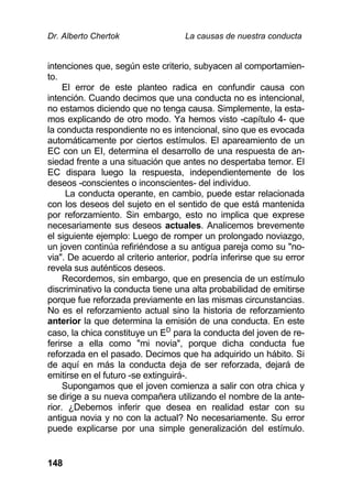 Dr. Alberto Chertok La causas de nuestra conducta
148
intenciones que, según este criterio, subyacen al comportamien-
to.
El error de este planteo radica en confundir causa con
intención. Cuando decimos que una conducta no es intencional,
no estamos diciendo que no tenga causa. Simplemente, la esta-
mos explicando de otro modo. Ya hemos visto -capítulo 4- que
la conducta respondiente no es intencional, sino que es evocada
automáticamente por ciertos estímulos. El apareamiento de un
EC con un EI, determina el desarrollo de una respuesta de an-
siedad frente a una situación que antes no despertaba temor. El
EC dispara luego la respuesta, independientemente de los
deseos -conscientes o inconscientes- del individuo.
La conducta operante, en cambio, puede estar relacionada
con los deseos del sujeto en el sentido de que está mantenida
por reforzamiento. Sin embargo, esto no implica que exprese
necesariamente sus deseos actuales. Analicemos brevemente
el siguiente ejemplo: Luego de romper un prolongado noviazgo,
un joven continúa refiriéndose a su antigua pareja como su "no-
via". De acuerdo al criterio anterior, podría inferirse que su error
revela sus auténticos deseos.
Recordemos, sin embargo, que en presencia de un estímulo
discriminativo la conducta tiene una alta probabilidad de emitirse
porque fue reforzada previamente en las mismas circunstancias.
No es el reforzamiento actual sino la historia de reforzamiento
anterior la que determina la emisión de una conducta. En este
caso, la chica constituye un ED
para la conducta del joven de re-
ferirse a ella como "mi novia", porque dicha conducta fue
reforzada en el pasado. Decimos que ha adquirido un hábito. Si
de aquí en más la conducta deja de ser reforzada, dejará de
emitirse en el futuro -se extinguirá-.
Supongamos que el joven comienza a salir con otra chica y
se dirige a su nueva compañera utilizando el nombre de la ante-
rior. ¿Debemos inferir que desea en realidad estar con su
antigua novia y no con la actual? No necesariamente. Su error
puede explicarse por una simple generalización del estímulo.
 