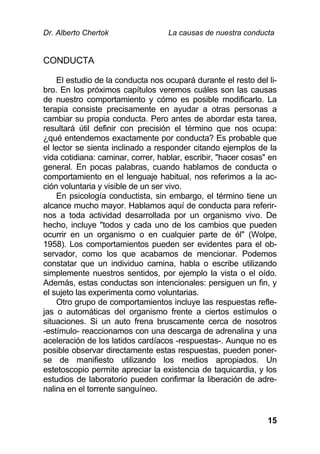 Dr. Alberto Chertok La causas de nuestra conducta
15
CONDUCTA
El estudio de la conducta nos ocupará durante el resto del li-
bro. En los próximos capítulos veremos cuáles son las causas
de nuestro comportamiento y cómo es posible modificarlo. La
terapia consiste precisamente en ayudar a otras personas a
cambiar su propia conducta. Pero antes de abordar esta tarea,
resultará útil definir con precisión el término que nos ocupa:
¿qué entendemos exactamente por conducta? Es probable que
el lector se sienta inclinado a responder citando ejemplos de la
vida cotidiana: caminar, correr, hablar, escribir, "hacer cosas" en
general. En pocas palabras, cuando hablamos de conducta o
comportamiento en el lenguaje habitual, nos referimos a la ac-
ción voluntaria y visible de un ser vivo.
En psicología conductista, sin embargo, el término tiene un
alcance mucho mayor. Hablamos aquí de conducta para referir-
nos a toda actividad desarrollada por un organismo vivo. De
hecho, incluye "todos y cada uno de los cambios que pueden
ocurrir en un organismo o en cualquier parte de él" (Wolpe,
1958). Los comportamientos pueden ser evidentes para el ob-
servador, como los que acabamos de mencionar. Podemos
constatar que un individuo camina, habla o escribe utilizando
simplemente nuestros sentidos, por ejemplo la vista o el oído.
Además, estas conductas son intencionales: persiguen un fin, y
el sujeto las experimenta como voluntarias.
Otro grupo de comportamientos incluye las respuestas refle-
jas o automáticas del organismo frente a ciertos estímulos o
situaciones. Si un auto frena bruscamente cerca de nosotros
-estímulo- reaccionamos con una descarga de adrenalina y una
aceleración de los latidos cardíacos -respuestas-. Aunque no es
posible observar directamente estas respuestas, pueden poner-
se de manifiesto utilizando los medios apropiados. Un
estetoscopio permite apreciar la existencia de taquicardia, y los
estudios de laboratorio pueden confirmar la liberación de adre-
nalina en el torrente sanguíneo.
 