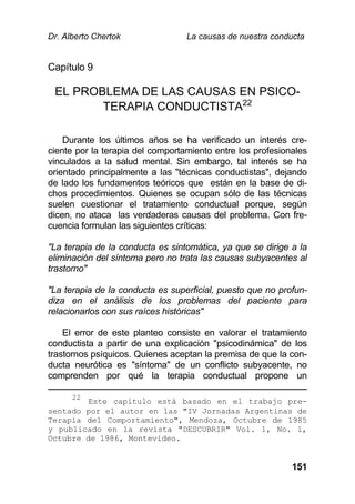 Dr. Alberto Chertok La causas de nuestra conducta
151
Capítulo 9
EL PROBLEMA DE LAS CAUSAS EN PSICO-
TERAPIA CONDUCTISTA22
Durante los últimos años se ha verificado un interés cre-
ciente por la terapia del comportamiento entre los profesionales
vinculados a la salud mental. Sin embargo, tal interés se ha
orientado principalmente a las "técnicas conductistas", dejando
de lado los fundamentos teóricos que están en la base de di-
chos procedimientos. Quienes se ocupan sólo de las técnicas
suelen cuestionar el tratamiento conductual porque, según
dicen, no ataca las verdaderas causas del problema. Con fre-
cuencia formulan las siguientes críticas:
"La terapia de la conducta es sintomática, ya que se dirige a la
eliminación del síntoma pero no trata las causas subyacentes al
trastorno"
"La terapia de la conducta es superficial, puesto que no profun-
diza en el análisis de los problemas del paciente para
relacionarlos con sus raíces históricas"
El error de este planteo consiste en valorar el tratamiento
conductista a partir de una explicación "psicodinámica" de los
trastornos psíquicos. Quienes aceptan la premisa de que la con-
ducta neurótica es "síntoma" de un conflicto subyacente, no
comprenden por qué la terapia conductual propone un
22
Este capítulo está basado en el trabajo pre-
sentado por el autor en las "IV Jornadas Argentinas de
Terapia del Comportamiento", Mendoza, Octubre de 1985
y publicado en la revista "DESCUBRIR" Vol. 1, No. 1,
Octubre de 1986, Montevideo.
 