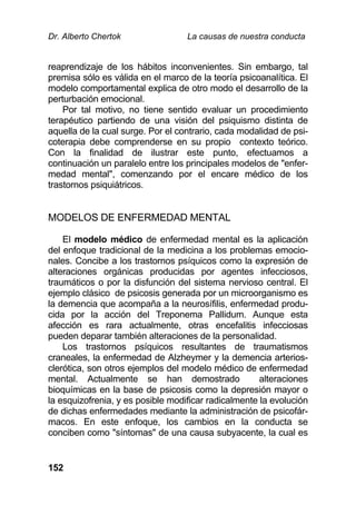 Dr. Alberto Chertok La causas de nuestra conducta
152
reaprendizaje de los hábitos inconvenientes. Sin embargo, tal
premisa sólo es válida en el marco de la teoría psicoanalítica. El
modelo comportamental explica de otro modo el desarrollo de la
perturbación emocional.
Por tal motivo, no tiene sentido evaluar un procedimiento
terapéutico partiendo de una visión del psiquismo distinta de
aquella de la cual surge. Por el contrario, cada modalidad de psi-
coterapia debe comprenderse en su propio contexto teórico.
Con la finalidad de ilustrar este punto, efectuamos a
continuación un paralelo entre los principales modelos de "enfer-
medad mental", comenzando por el encare médico de los
trastornos psiquiátricos.
MODELOS DE ENFERMEDAD MENTAL
El modelo médico de enfermedad mental es la aplicación
del enfoque tradicional de la medicina a los problemas emocio-
nales. Concibe a los trastornos psíquicos como la expresión de
alteraciones orgánicas producidas por agentes infecciosos,
traumáticos o por la disfunción del sistema nervioso central. El
ejemplo clásico de psicosis generada por un microorganismo es
la demencia que acompaña a la neurosífilis, enfermedad produ-
cida por la acción del Treponema Pallidum. Aunque esta
afección es rara actualmente, otras encefalitis infecciosas
pueden deparar también alteraciones de la personalidad.
Los trastornos psíquicos resultantes de traumatismos
craneales, la enfermedad de Alzheymer y la demencia arterios-
clerótica, son otros ejemplos del modelo médico de enfermedad
mental. Actualmente se han demostrado alteraciones
bioquímicas en la base de psicosis como la depresión mayor o
la esquizofrenia, y es posible modificar radicalmente la evolución
de dichas enfermedades mediante la administración de psicofár-
macos. En este enfoque, los cambios en la conducta se
conciben como "síntomas" de una causa subyacente, la cual es
 