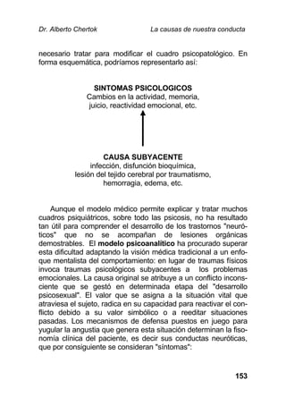Dr. Alberto Chertok La causas de nuestra conducta
153
necesario tratar para modificar el cuadro psicopatológico. En
forma esquemática, podríamos representarlo así:
SINTOMAS PSICOLOGICOS
Cambios en la actividad, memoria,
juicio, reactividad emocional, etc.
CAUSA SUBYACENTE
infección, disfunción bioquímica,
lesión del tejido cerebral por traumatismo,
hemorragia, edema, etc.
Aunque el modelo médico permite explicar y tratar muchos
cuadros psiquiátricos, sobre todo las psicosis, no ha resultado
tan útil para comprender el desarrollo de los trastornos "neuró-
ticos" que no se acompañan de lesiones orgánicas
demostrables. El modelo psicoanalítico ha procurado superar
esta dificultad adaptando la visión médica tradicional a un enfo-
que mentalista del comportamiento: en lugar de traumas físicos
invoca traumas psicológicos subyacentes a los problemas
emocionales. La causa original se atribuye a un conflicto incons-
ciente que se gestó en determinada etapa del "desarrollo
psicosexual". El valor que se asigna a la situación vital que
atraviesa el sujeto, radica en su capacidad para reactivar el con-
flicto debido a su valor simbólico o a reeditar situaciones
pasadas. Los mecanismos de defensa puestos en juego para
yugular la angustia que genera esta situación determinan la fiso-
nomía clínica del paciente, es decir sus conductas neuróticas,
que por consiguiente se consideran "síntomas":
 