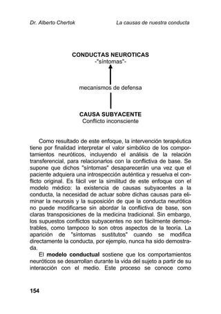 Dr. Alberto Chertok La causas de nuestra conducta
154
CONDUCTAS NEUROTICAS
-"síntomas"-
mecanismos de defensa
CAUSA SUBYACENTE
Conflicto inconsciente
Como resultado de este enfoque, la intervención terapéutica
tiene por finalidad interpretar el valor simbólico de los compor-
tamientos neuróticos, incluyendo el análisis de la relación
transferencial, para relacionarlos con la conflictiva de base. Se
supone que dichos "síntomas" desaparecerán una vez que el
paciente adquiera una introspección auténtica y resuelva el con-
flicto original. Es fácil ver la similitud de este enfoque con el
modelo médico: la existencia de causas subyacentes a la
conducta, la necesidad de actuar sobre dichas causas para eli-
minar la neurosis y la suposición de que la conducta neurótica
no puede modificarse sin abordar la conflictiva de base, son
claras transposiciones de la medicina tradicional. Sin embargo,
los supuestos conflictos subyacentes no son fácilmente demos-
trables, como tampoco lo son otros aspectos de la teoría. La
aparición de "síntomas sustitutos" cuando se modifica
directamente la conducta, por ejemplo, nunca ha sido demostra-
da.
El modelo conductual sostiene que los comportamientos
neuróticos se desarrollan durante la vida del sujeto a partir de su
interacción con el medio. Este proceso se conoce como
 