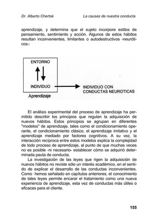 Dr. Alberto Chertok La causas de nuestra conducta
155
aprendizaje, y determina que el sujeto incorpore estilos de
pensamiento, sentimiento y acción. Algunos de estos hábitos
resultan inconvenientes, limitantes o autodestructivos -neuróti-
cos-:
El análisis experimental del proceso de aprendizaje ha per-
mitido describir los principios que regulan la adquisición de
nuevos hábitos. Estos principios se agrupan en diferentes
"modelos" de aprendizaje, tales como el condicionamiento ope-
rante, el condicionamiento clásico, el aprendizaje imitativo y el
aprendizaje mediado por factores cognitivos. A su vez, la
interacción recíproca entre estos modelos explica la complejidad
de todo proceso de aprendizaje, al punto de que muchas veces
no es posible -ni necesario- establecer cómo se adquirió deter-
minada pauta de conducta.
La investigación de las leyes que rigen la adquisición de
nuevos hábitos no reviste sólo un interés académico, en el senti-
do de explicar el desarrollo de las conductas inconvenientes.
Como hemos señalado en capítulos anteriores, el conocimiento
de tales leyes permite encarar el tratamiento como una nueva
experiencia de aprendizaje, esta vez de conductas más útiles o
eficaces para el cliente.
 