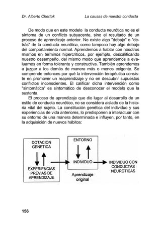 Dr. Alberto Chertok La causas de nuestra conducta
156
De modo que en este modelo la conducta neurótica no es el
síntoma de un conflicto subyacente, sino el resultado de un
proceso de aprendizaje anterior. No existe algo "debajo" o "de-
trás" de la conducta neurótica, como tampoco hay algo debajo
del comportamiento normal. Aprendemos a hablar con nosotros
mismos en términos hipercríticos, por ejemplo, descalificando
nuestro desempeño, del mismo modo que aprendemos a eva-
luarnos en forma tolerante y constructiva. También aprendemos
a juzgar a los demás de manera más o menos exigente. Se
comprende entonces por qué la intervención terapéutica consis-
te en promover un reaprendizaje y no en descubrir supuestos
conflictos inconscientes. El calificar dicha intervención como
"sintomática" es sintomático de desconocer el modelo que la
sustenta.
El proceso de aprendizaje que dio lugar al desarrollo de un
estilo de conducta neurótico, no se considera aislado de la histo-
ria vital del sujeto. La constitución genética del individuo y sus
experiencias de vida anteriores, lo predisponen a interactuar con
su entorno de una manera determinada e influyen, por tanto, en
la adquisición de nuevos hábitos:
 