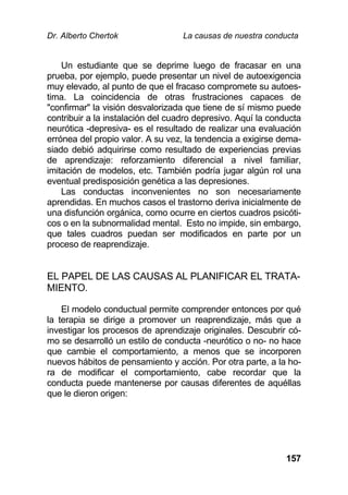 Dr. Alberto Chertok La causas de nuestra conducta
157
Un estudiante que se deprime luego de fracasar en una
prueba, por ejemplo, puede presentar un nivel de autoexigencia
muy elevado, al punto de que el fracaso compromete su autoes-
tima. La coincidencia de otras frustraciones capaces de
"confirmar" la visión desvalorizada que tiene de sí mismo puede
contribuir a la instalación del cuadro depresivo. Aquí la conducta
neurótica -depresiva- es el resultado de realizar una evaluación
errónea del propio valor. A su vez, la tendencia a exigirse dema-
siado debió adquirirse como resultado de experiencias previas
de aprendizaje: reforzamiento diferencial a nivel familiar,
imitación de modelos, etc. También podría jugar algún rol una
eventual predisposición genética a las depresiones.
Las conductas inconvenientes no son necesariamente
aprendidas. En muchos casos el trastorno deriva inicialmente de
una disfunción orgánica, como ocurre en ciertos cuadros psicóti-
cos o en la subnormalidad mental. Esto no impide, sin embargo,
que tales cuadros puedan ser modificados en parte por un
proceso de reaprendizaje.
EL PAPEL DE LAS CAUSAS AL PLANIFICAR EL TRATA-
MIENTO.
El modelo conductual permite comprender entonces por qué
la terapia se dirige a promover un reaprendizaje, más que a
investigar los procesos de aprendizaje originales. Descubrir có-
mo se desarrolló un estilo de conducta -neurótico o no- no hace
que cambie el comportamiento, a menos que se incorporen
nuevos hábitos de pensamiento y acción. Por otra parte, a la ho-
ra de modificar el comportamiento, cabe recordar que la
conducta puede mantenerse por causas diferentes de aquéllas
que le dieron origen:
 