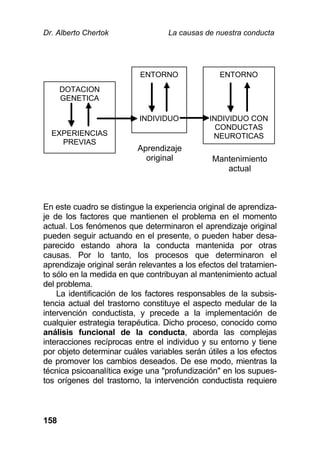Dr. Alberto Chertok La causas de nuestra conducta
158
DOTACION
GENETICA
EXPERIENCIAS
PREVIAS
ENTORNO
INDIVIDUO
ENTORNO
INDIVIDUO CON
CONDUCTAS
NEUROTICAS
En este cuadro se distingue la experiencia original de aprendiza-
je de los factores que mantienen el problema en el momento
actual. Los fenómenos que determinaron el aprendizaje original
pueden seguir actuando en el presente, o pueden haber desa-
parecido estando ahora la conducta mantenida por otras
causas. Por lo tanto, los procesos que determinaron el
aprendizaje original serán relevantes a los efectos del tratamien-
to sólo en la medida en que contribuyan al mantenimiento actual
del problema.
La identificación de los factores responsables de la subsis-
tencia actual del trastorno constituye el aspecto medular de la
intervención conductista, y precede a la implementación de
cualquier estrategia terapéutica. Dicho proceso, conocido como
análisis funcional de la conducta, aborda las complejas
interacciones recíprocas entre el individuo y su entorno y tiene
por objeto determinar cuáles variables serán útiles a los efectos
de promover los cambios deseados. De ese modo, mientras la
técnica psicoanalítica exige una "profundización" en los supues-
tos orígenes del trastorno, la intervención conductista requiere
Aprendizaje
original Mantenimiento
actual
 
