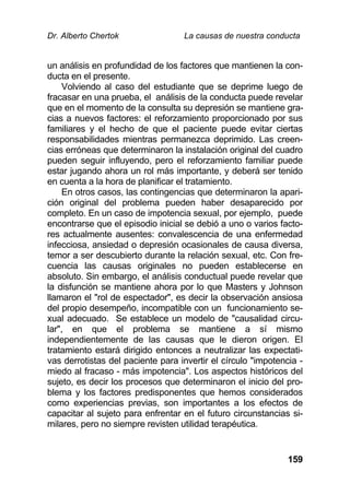 Dr. Alberto Chertok La causas de nuestra conducta
159
un análisis en profundidad de los factores que mantienen la con-
ducta en el presente.
Volviendo al caso del estudiante que se deprime luego de
fracasar en una prueba, el análisis de la conducta puede revelar
que en el momento de la consulta su depresión se mantiene gra-
cias a nuevos factores: el reforzamiento proporcionado por sus
familiares y el hecho de que el paciente puede evitar ciertas
responsabilidades mientras permanezca deprimido. Las creen-
cias erróneas que determinaron la instalación original del cuadro
pueden seguir influyendo, pero el reforzamiento familiar puede
estar jugando ahora un rol más importante, y deberá ser tenido
en cuenta a la hora de planificar el tratamiento.
En otros casos, las contingencias que determinaron la apari-
ción original del problema pueden haber desaparecido por
completo. En un caso de impotencia sexual, por ejemplo, puede
encontrarse que el episodio inicial se debió a uno o varios facto-
res actualmente ausentes: convalescencia de una enfermedad
infecciosa, ansiedad o depresión ocasionales de causa diversa,
temor a ser descubierto durante la relación sexual, etc. Con fre-
cuencia las causas originales no pueden establecerse en
absoluto. Sin embargo, el análisis conductual puede revelar que
la disfunción se mantiene ahora por lo que Masters y Johnson
llamaron el "rol de espectador", es decir la observación ansiosa
del propio desempeño, incompatible con un funcionamiento se-
xual adecuado. Se establece un modelo de "causalidad circu-
lar", en que el problema se mantiene a sí mismo
independientemente de las causas que le dieron origen. El
tratamiento estará dirigido entonces a neutralizar las expectati-
vas derrotistas del paciente para invertir el círculo "impotencia -
miedo al fracaso - más impotencia". Los aspectos históricos del
sujeto, es decir los procesos que determinaron el inicio del pro-
blema y los factores predisponentes que hemos considerados
como experiencias previas, son importantes a los efectos de
capacitar al sujeto para enfrentar en el futuro circunstancias si-
milares, pero no siempre revisten utilidad terapéutica.
 