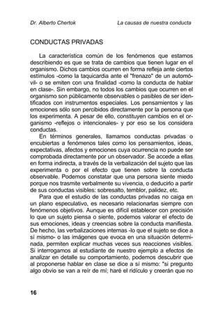 Dr. Alberto Chertok La causas de nuestra conducta
16
CONDUCTAS PRIVADAS
La característica común de los fenómenos que estamos
describiendo es que se trata de cambios que tienen lugar en el
organismo. Dichos cambios ocurren en forma refleja ante ciertos
estímulos -como la taquicardia ante el "frenazo" de un automó-
vil- o se emiten con una finalidad -como la conducta de hablar
en clase-. Sin embargo, no todos los cambios que ocurren en el
organismo son públicamente observables o pasibles de ser iden-
tificados con instrumentos especiales. Los pensamientos y las
emociones sólo son percibidos directamente por la persona que
los experimenta. A pesar de ello, constituyen cambios en el or-
ganismo -reflejos o intencionales- y por eso se los considera
conductas.
En términos generales, llamamos conductas privadas o
encubiertas a fenómenos tales como los pensamientos, ideas,
expectativas, afectos y emociones cuya ocurrencia no puede ser
comprobada directamente por un observador. Se accede a ellas
en forma indirecta, a través de la verbalización del sujeto que las
experimenta o por el efecto que tienen sobre la conducta
observable. Podemos constatar que una persona siente miedo
porque nos trasmite verbalmente su vivencia, o deducirlo a partir
de sus conductas visibles: sobresalto, temblor, palidez, etc.
Para que el estudio de las conductas privadas no caiga en
un plano especulativo, es necesario relacionarlas siempre con
fenómenos objetivos. Aunque es difícil establecer con precisión
lo que un sujeto piensa o siente, podemos valorar el efecto de
sus emociones, ideas y creencias sobre la conducta manifiesta.
De hecho, las verbalizaciones internas -lo que el sujeto se dice a
sí mismo- o las imágenes que evoca en una situación determi-
nada, permiten explicar muchas veces sus reacciones visibles.
Si interrogamos al estudiante de nuestro ejemplo a efectos de
analizar en detalle su comportamiento, podemos descubrir que
al proponerse hablar en clase se dice a sí mismo: "si pregunto
algo obvio se van a reír de mí; haré el ridículo y creerán que no
 