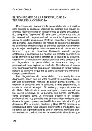 Dr. Alberto Chertok La causas de nuestra conducta
160
EL SIGNIFICADO DE LA PERSONALIDAD EN
TERAPIA DE LA CONDUCTA
Con frecuencia invocamos la personalidad de un individuo
para explicar su conducta. Decimos por ejemplo que alguien se
angustia fácilmente ante un fracaso o que se siente desvaloriza-
do, porque es "depresivo". En ese caso consideramos que un
tipo determinado de personalidad -el carácter depresivo- es la
causa de ciertas respuestas afectivas -angustia y disconformi-
dad personal-. Sin embargo, los rasgos de carácter se deducen
de las mismas conductas que se pretende explicar. Observamos
que el sujeto se deprime habitualmente ante el menor contra-
tiempo o que se desanima fácilmente cuando surgen
obstáculos, y concluimos que "posee" un carácter depresivo. Si
luego afirmamos que dicho carácter es la causa de su angustia,
caemos en una explicación circular: partimos de la conducta pa-
ra diagnosticar la personalidad, e invocamos luego la
personalidad para explicar la conducta. Cometemos el mismo
error cuando afirmamos que alguien reacciona en forma violenta
porque es agresivo, o que no se anima a iniciar una conversa-
ción porque es tímido.
Los diagnósticos de personalidad, como cualquier otro
diagnóstico, tienen sólo un valor descriptivo: resumen o sinteti-
zan una determinada manera de actuar, pensar o sentir. No
explican la conducta: son la conducta, o más propiamente, la
conducta habitual del sujeto. Sin embargo, no por ello carecen
de utilidad. Además de su valor descriptivo, poseen un induda-
ble interés predictivo. Si la persona que hemos identificado
como depresiva sufre un contraste afectivo o un fracaso
profesional, es muy probable que se sienta desvalorizada, per-
dedora, incapaz o que encuentre difícil superar la frustración y el
desánimo. Por tal motivo, Goldfried y Kent (1972) definen a la
personalidad como "una variable interviniente o mediadora, que
se define por la probabilidad de que un individuo manifieste cier-
tas tendencias conductuales en la variedad de situaciones que
 