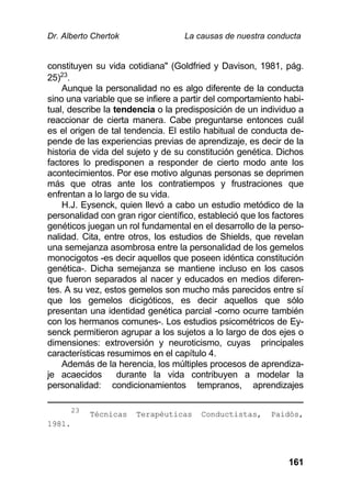 Dr. Alberto Chertok La causas de nuestra conducta
161
constituyen su vida cotidiana" (Goldfried y Davison, 1981, pág.
25)23
.
Aunque la personalidad no es algo diferente de la conducta
sino una variable que se infiere a partir del comportamiento habi-
tual, describe la tendencia o la predisposición de un individuo a
reaccionar de cierta manera. Cabe preguntarse entonces cuál
es el origen de tal tendencia. El estilo habitual de conducta de-
pende de las experiencias previas de aprendizaje, es decir de la
historia de vida del sujeto y de su constitución genética. Dichos
factores lo predisponen a responder de cierto modo ante los
acontecimientos. Por ese motivo algunas personas se deprimen
más que otras ante los contratiempos y frustraciones que
enfrentan a lo largo de su vida.
H.J. Eysenck, quien llevó a cabo un estudio metódico de la
personalidad con gran rigor científico, estableció que los factores
genéticos juegan un rol fundamental en el desarrollo de la perso-
nalidad. Cita, entre otros, los estudios de Shields, que revelan
una semejanza asombrosa entre la personalidad de los gemelos
monocigotos -es decir aquellos que poseen idéntica constitución
genética-. Dicha semejanza se mantiene incluso en los casos
que fueron separados al nacer y educados en medios diferen-
tes. A su vez, estos gemelos son mucho más parecidos entre sí
que los gemelos dicigóticos, es decir aquellos que sólo
presentan una identidad genética parcial -como ocurre también
con los hermanos comunes-. Los estudios psicométricos de Ey-
senck permitieron agrupar a los sujetos a lo largo de dos ejes o
dimensiones: extroversión y neuroticismo, cuyas principales
características resumimos en el capítulo 4.
Además de la herencia, los múltiples procesos de aprendiza-
je acaecidos durante la vida contribuyen a modelar la
personalidad: condicionamientos tempranos, aprendizajes
23
Técnicas Terapéuticas Conductistas, Paidós,
1981.
 