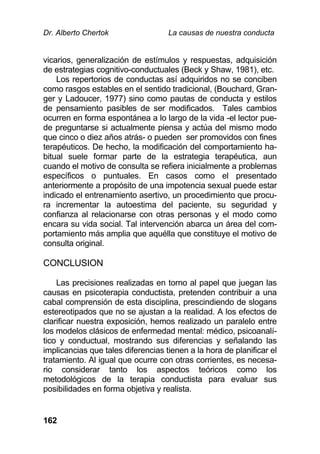 Dr. Alberto Chertok La causas de nuestra conducta
162
vicarios, generalización de estímulos y respuestas, adquisición
de estrategias cognitivo-conductuales (Beck y Shaw, 1981), etc.
Los repertorios de conductas así adquiridos no se conciben
como rasgos estables en el sentido tradicional, (Bouchard, Gran-
ger y Ladoucer, 1977) sino como pautas de conducta y estilos
de pensamiento pasibles de ser modificados. Tales cambios
ocurren en forma espontánea a lo largo de la vida -el lector pue-
de preguntarse si actualmente piensa y actúa del mismo modo
que cinco o diez años atrás- o pueden ser promovidos con fines
terapéuticos. De hecho, la modificación del comportamiento ha-
bitual suele formar parte de la estrategia terapéutica, aun
cuando el motivo de consulta se refiera inicialmente a problemas
específicos o puntuales. En casos como el presentado
anteriormente a propósito de una impotencia sexual puede estar
indicado el entrenamiento asertivo, un procedimiento que procu-
ra incrementar la autoestima del paciente, su seguridad y
confianza al relacionarse con otras personas y el modo como
encara su vida social. Tal intervención abarca un área del com-
portamiento más amplia que aquélla que constituye el motivo de
consulta original.
CONCLUSION
Las precisiones realizadas en torno al papel que juegan las
causas en psicoterapia conductista, pretenden contribuir a una
cabal comprensión de esta disciplina, prescindiendo de slogans
estereotipados que no se ajustan a la realidad. A los efectos de
clarificar nuestra exposición, hemos realizado un paralelo entre
los modelos clásicos de enfermedad mental: médico, psicoanalí-
tico y conductual, mostrando sus diferencias y señalando las
implicancias que tales diferencias tienen a la hora de planificar el
tratamiento. Al igual que ocurre con otras corrientes, es necesa-
rio considerar tanto los aspectos teóricos como los
metodológicos de la terapia conductista para evaluar sus
posibilidades en forma objetiva y realista.
 