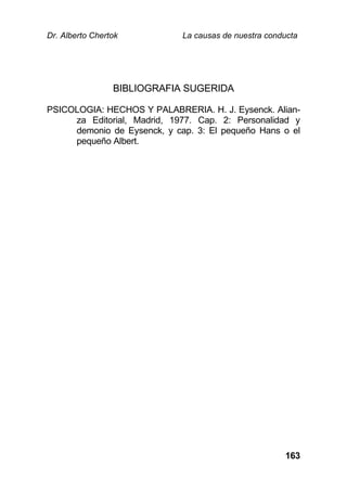 Dr. Alberto Chertok La causas de nuestra conducta
163
BIBLIOGRAFIA SUGERIDA
PSICOLOGIA: HECHOS Y PALABRERIA. H. J. Eysenck. Alian-
za Editorial, Madrid, 1977. Cap. 2: Personalidad y
demonio de Eysenck, y cap. 3: El pequeño Hans o el
pequeño Albert.
 