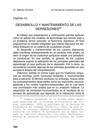 Dr. Alberto Chertok La causas de nuestra conducta
164
Capítulo 10
DESARROLLO Y MANTENIMIENTO DE LAS
DEPRESIONES24
El trabajo que presentamos a continuación permite apreciar
cómo se aplican los modelos de aprendizaje que hemos visto a
un problema clínico concreto: el fenómeno depresivo. Al final
proponemos un modelo integrador que intenta relacionar los dis-
tintos enfoques en un sistema de causalidad circular.
El desarrollo y mantenimiento de los cuadros depresivos
debe inscribirse necesariamente en un contexto más amplio, es
decir el origen de los trastornos psíquicos desde una perspecti-
va conductual. En ese sentido, la génesis de los cuadros
depresivos supone la aplicación de los principios generales del
aprendizaje al caso particular de la depresión. Por lo tanto, es
conveniente recordar algunas de las premisas generales en que
se basa la terapia del comportamiento.
Debemos señalar en primer lugar que los trastornos psíqui-
cos se conciben como conductas limitantes o inconvenientes
para el paciente. El término conducta, sin embargo, incluye tanto
los comportamientos observables como las reacciones neurove-
getativas y los niveles cognitivo-emocionales, por lo cual tiene
una connotación más amplia que en su acepción habitual. La
adquisición de conductas inconvenientes es el resultado de un
proceso de aprendizaje que depende de la interacción entre el
24
Trabajo presentado en la Jornada sobre Depre-
sión organizada por la Sociedad de Psiquiatría del Uru-
guay (noviembre, 1985) y publicado en la Revista de
Psiquiatría del Uruguay, 50:201-211, 1985). En este ar-
tículo se incluyen algunas consideraciones generales
acerca de los modelos de aprendizaje que ya hemos tra-
tado en capítulos anteriores. Las hemos mantenidos a
efectos de conservar la estructura original del traba-
jo.
 