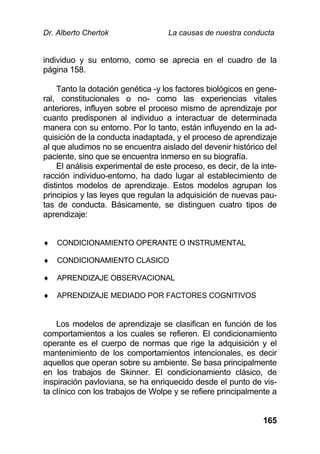 Dr. Alberto Chertok La causas de nuestra conducta
165
individuo y su entorno, como se aprecia en el cuadro de la
página 158.
Tanto la dotación genética -y los factores biológicos en gene-
ral, constitucionales o no- como las experiencias vitales
anteriores, influyen sobre el proceso mismo de aprendizaje por
cuanto predisponen al individuo a interactuar de determinada
manera con su entorno. Por lo tanto, están influyendo en la ad-
quisición de la conducta inadaptada, y el proceso de aprendizaje
al que aludimos no se encuentra aislado del devenir histórico del
paciente, sino que se encuentra inmerso en su biografía.
El análisis experimental de este proceso, es decir, de la inte-
racción individuo-entorno, ha dado lugar al establecimiento de
distintos modelos de aprendizaje. Estos modelos agrupan los
principios y las leyes que regulan la adquisición de nuevas pau-
tas de conducta. Básicamente, se distinguen cuatro tipos de
aprendizaje:
 CONDICIONAMIENTO OPERANTE O INSTRUMENTAL
 CONDICIONAMIENTO CLASICO
 APRENDIZAJE OBSERVACIONAL
 APRENDIZAJE MEDIADO POR FACTORES COGNITIVOS
Los modelos de aprendizaje se clasifican en función de los
comportamientos a los cuales se refieren. El condicionamiento
operante es el cuerpo de normas que rige la adquisición y el
mantenimiento de los comportamientos intencionales, es decir
aquellos que operan sobre su ambiente. Se basa principalmente
en los trabajos de Skinner. El condicionamiento clásico, de
inspiración pavloviana, se ha enriquecido desde el punto de vis-
ta clínico con los trabajos de Wolpe y se refiere principalmente a
 
