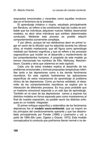 Dr. Alberto Chertok La causas de nuestra conducta
166
respuestas emocionales y viscerales como aquellas involucra-
das en el fenómeno de la ansiedad.
El aprendizaje imitativo o vicario, estudiado principalmente
por Bandura, se refiere a las condiciones bajo las cuales es pro-
bable que los individuos adquieran nuevos hábitos observando
modelos, es decir otros individuos que exhiben determinadas
conductas. Mediante este proceso es posible adquirir
comportamientos sumamente complejos.
Y por último, aunque tal vez debiéramos decir en primer lu-
gar en razón de la difusión que ha adquirido durante los últimos
años, el modelo mediacional, que allí figura como aprendizaje
mediado por factores cognitivos y que se refiere a los procesos
cognoscitivos que inciden en el desarrollo y mantenimiento de
los comportamientos humanos. A propósito de este modelo ya
hemos mencionado los nombres de Ellis, Mahoney, Meichen-
baum, Cautela y otros que citaremos en este capítulo.
Cada uno de estos modelos explica el desarrollo de los
problemas emocionales y formula propuestas terapéuticas referi-
das tanto a las depresiones como a los demás fenómenos
neuróticos. En este capítulo ilustraremos las aplicaciones
específicas de estos mecanismos de aprendizaje al problema
clínico de las depresiones. Como ya hemos señalado, el desa-
rrollo de los comportamientos neuróticos se explica por la
interacción de diferentes procesos. Es muy poco probable que
un trastorno emocional responda a un solo tipo de aprendizaje.
También en el caso de las depresiones vamos a exponer los
distintos modelos en forma separada pero como mostraremos al
final de nuestra exposición, es posible reunir los distintos enfo-
ques en un modelo integrador.
El primer enfoque específico y sistemático de los fenómenos
depresivos fue el modelo socio-ambiental, que se inspiró en
los principios del condicionamiento operante y que fue desarro-
llado principalmente por Ferster (1966) y Lewinsohn y col. a
partir de 1969 (Mc Lean, Ogston y Grauer, 1973). Este modelo
conceptualiza la conducta que podríamos llamar normal o no de-
 