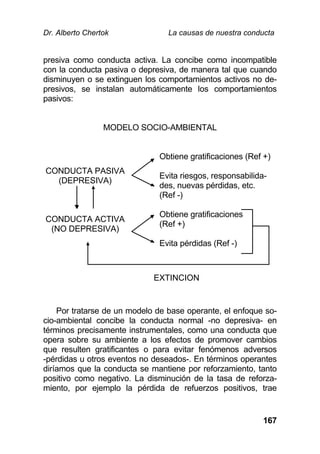 Dr. Alberto Chertok La causas de nuestra conducta
167
presiva como conducta activa. La concibe como incompatible
con la conducta pasiva o depresiva, de manera tal que cuando
disminuyen o se extinguen los comportamientos activos no de-
presivos, se instalan automáticamente los comportamientos
pasivos:
MODELO SOCIO-AMBIENTAL
CONDUCTA PASIVA
(DEPRESIVA)
Obtiene gratificaciones (Ref +)
Evita riesgos, responsabilida-
des, nuevas pérdidas, etc.
(Ref -)
CONDUCTA ACTIVA
(NO DEPRESIVA)
Obtiene gratificaciones
(Ref +)
Evita pérdidas (Ref -)
Por tratarse de un modelo de base operante, el enfoque so-
cio-ambiental concibe la conducta normal -no depresiva- en
términos precisamente instrumentales, como una conducta que
opera sobre su ambiente a los efectos de promover cambios
que resulten gratificantes o para evitar fenómenos adversos
-pérdidas u otros eventos no deseados-. En términos operantes
diríamos que la conducta se mantiene por reforzamiento, tanto
positivo como negativo. La disminución de la tasa de reforza-
miento, por ejemplo la pérdida de refuerzos positivos, trae
EXTINCION
 